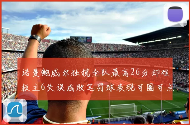 诺曼鲍威尔独揽全队最高26分却难救主6失误成败笔罚球表现可圈可点