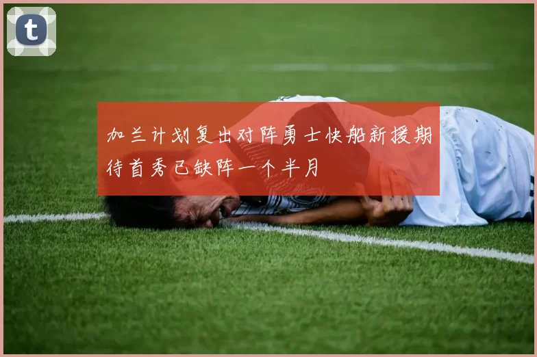 加兰计划复出对阵勇士快船新援期待首秀已缺阵一个半月